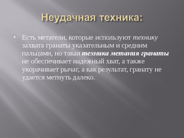 Есть метатели, которые используют технику захвата гранаты указательным и средним пальцами, но такая техника метания гранаты не обеспечивает надежный хват, а также укорачивает рычаг, а как результат, гранату не удается метнуть далеко. 