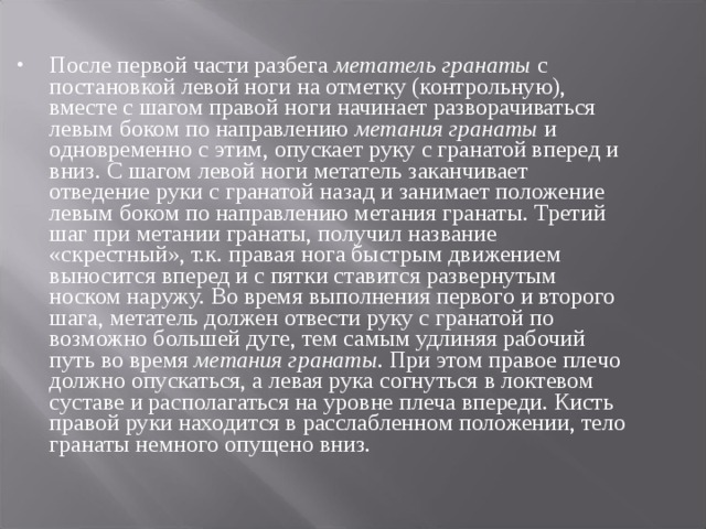 После первой части разбега метатель гранаты с постановкой левой ноги на отметку (контрольную), вместе с шагом правой ноги начинает разворачиваться левым боком по направлению метания гранаты и одновременно с этим, опускает руку с гранатой вперед и вниз. С шагом левой ноги метатель заканчивает отведение руки с гранатой назад и занимает положение левым боком по направлению метания гранаты. Третий шаг при метании гранаты, получил название «скрестный», т.к. правая нога быстрым движением выносится вперед и с пятки ставится развернутым носком наружу. Во время выполнения первого и второго шага, метатель должен отвести руку с гранатой по возможно большей дуге, тем самым удлиняя рабочий путь во время метания гранаты . При этом правое плечо должно опускаться, а левая рука согнуться в локтевом суставе и располагаться на уровне плеча впереди. Кисть правой руки находится в расслабленном положении, тело гранаты немного опущено вниз. 