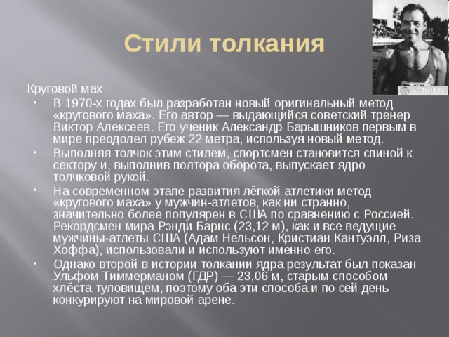 Стили толкания Круговой мах В 1970-х годах был разработан новый оригинальный метод «кругового маха». Его автор — выдающийся советский тренер Виктор Алексеев. Его ученик Александр Барышников первым в мире преодолел рубеж 22 метра, используя новый метод. Выполняя толчок этим стилем, спортсмен становится спиной к сектору и, выполнив полтора оборота, выпускает ядро толчковой рукой. На современном этапе развития лёгкой атлетики метод «кругового маха» у мужчин-атлетов, как ни странно, значительно более популярен в США по сравнению с Россией. Рекордсмен мира Рэнди Барнс (23,12 м), как и все ведущие мужчины-атлеты США (Адам Нельсон, Кристиан Кантуэлл, Риза Хоффа), использовали и используют именно его. Однако второй в истории толкании ядра результат был показан Ульфом Тиммерманом (ГДР) — 23,06 м, старым способом хлёста туловищем, поэтому оба эти способа и по сей день конкурируют на мировой арене . 