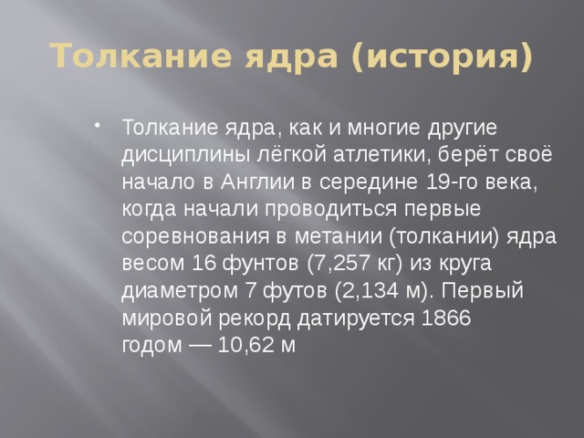 Толкание ядра (история) Толкание ядра, как и многие другие дисциплины лёгкой атлетики, берёт своё начало в Англии в середине 19-го века, когда начали проводиться первые соревнования в метании (толкании) ядра весом 16 фунтов (7,257 кг) из круга диаметром 7 футов (2,134 м). Первый мировой рекорд датируется 1866 годом — 10,62 м  