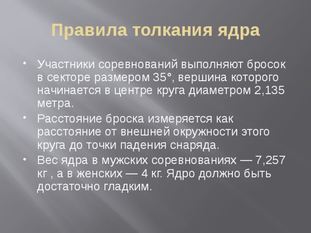 Правила толкания ядра Участники соревнований выполняют бросок в секторе размером 35°, вершина которого начинается в центре круга диаметром 2,135 метра. Расстояние броска измеряется как расстояние от внешней окружности этого круга до точки падения снаряда. Вес ядра в мужских соревнованиях — 7,257 кг , а в женских — 4 кг. Ядро должно быть достаточно гладким. 