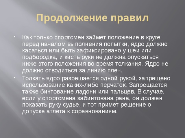 Продолжение правил Как только спортсмен займет положение в круге перед началом выполнения попытки, ядро должно касаться или быть зафиксировано у шеи или подбородка, и кисть руки не должна опускаться ниже этого положения во время толкания. Ядро не должно отводиться за линию плеч.  Толкать ядро разрешается одной рукой, запрещено использование каких-либо перчаток. Запрещается также бинтование ладони или пальцев. В случае, если у спортсмена забинтована рана, он должен показать руку судье, и тот примет решение о допуске атлета к соревнованиям.  