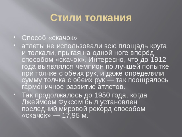 Стили толкания Способ «скачок» атлеты не использовали всю площадь круга и толкали, прыгая на одной ноге вперёд, способом «скачок». Интересно, что до 1912 года выявлялся чемпион по лучшей попытке при толчке с обеих рук, и даже определяли сумму толчка с обеих рук — так поощрялось гармоничное развитие атлетов. Так продолжалось до 1950 года, когда Джеймсом Фуксом был установлен последний мировой рекорд способом «скачок» — 17,95 м. 