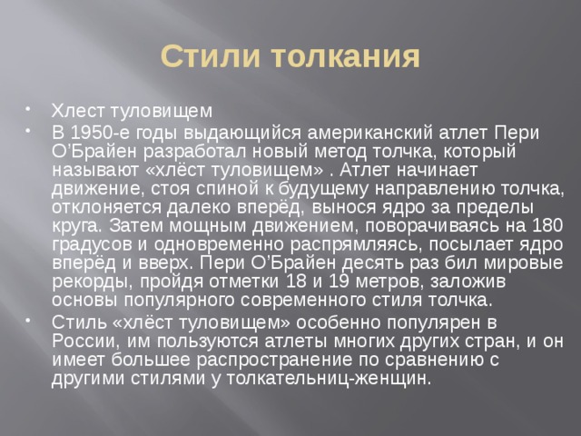 Стили толкания Хлест туловищем В 1950-е годы выдающийся американский атлет Пери О’Брайен разработал новый метод толчка, который называют «хлёст туловищем» . Атлет начинает движение, стоя спиной к будущему направлению толчка, отклоняется далеко вперёд, вынося ядро за пределы круга. Затем мощным движением, поворачиваясь на 180 градусов и одновременно распрямляясь, посылает ядро вперёд и вверх. Пери О’Брайен десять раз бил мировые рекорды, пройдя отметки 18 и 19 метров, заложив основы популярного современного стиля толчка. Стиль «хлёст туловищем» особенно популярен в России, им пользуются атлеты многих других стран, и он имеет большее распространение по сравнению с другими стилями у толкательниц-женщин. 