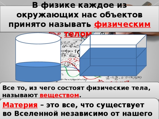 В физике каждое из окружающих нас объектов принято называть физическим телом . Все то, из чего состоят физические тела, называют веществом . Материя – это все, что существует во Вселенной независимо от нашего сознания. 