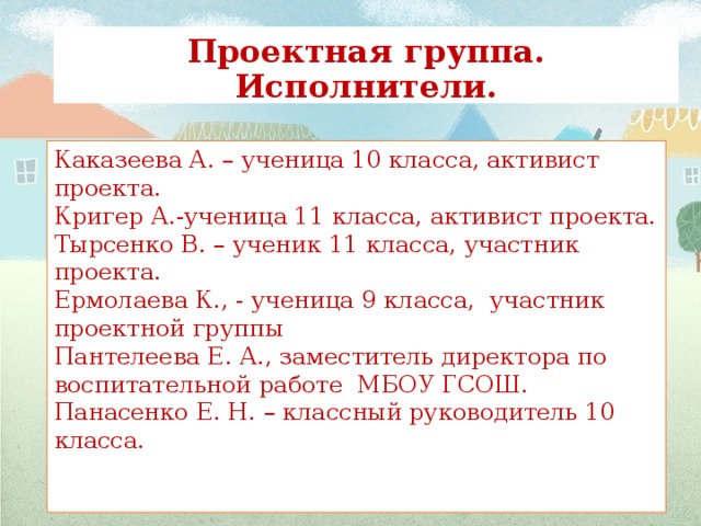 Проектная группа. Исполнители. Каказеева А. – ученица 10 класса, активист проекта. Кригер А.-ученица 11 класса, активист проекта. Тырсенко В. – ученик 11 класса, участник проекта. Ермолаева К., - ученица 9 класса, участник проектной группы Пантелеева Е. А., заместитель директора по воспитательной работе МБОУ ГСОШ. Панасенко Е. Н. – классный руководитель 10 класса.