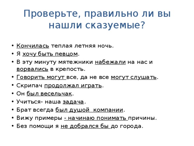 Проверьте, правильно ли вы нашли сказуемые? Кончилась теплая летняя ночь. Я хочу быть певцом . В эту минуту мятежники набежали на нас и ворвались в крепость. Говорить могут все, да не все могут слушать . Скрипач продолжал играть . Он был весельчак . Учиться- наша задача . Брат всегда был душой компании . Вижу примеры - начинаю понимать причины. Без помощи я не добрался бы до города. 