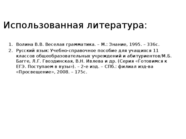 Использованная литература: Волина В.В. Веселая грамматика. – М.: Знание, 1995. – 336с. Русский язык: Учебно-справочное пособие для учащихся 11 классов общеобразовательных учреждений и абитуриентов/М.Б. Багге, Л.Г. Гвоздинская, В.Н. Ивлева и др. (Серия «Готовимся к ЕГЭ. Поступаем в вузы»). – 2-е изд. – СПб.: филиал изд-ва «Просвещение», 2008. – 175с.  