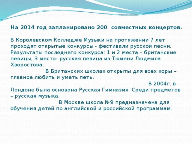 На 2014 год запланировано 200 совместных концертов.   В Королевском Колледже Музыки на протяжении 7 лет проходят открытые конкурсы - фестивали русской песни. Результаты последнего конкурса: 1 и 2 места – британские певицы, 3 место- русская певица из Тюмени Людмила Хворостова. В Британских школах открыты для всех хоры – главное любить и уметь петь. В 2004г. в Лондоне была основана Русская Гимназия. Среди предметов – русская музыка. В Москве школа №9 предназначена для обучения детей по английской и российской программам. 