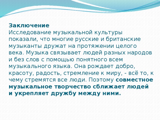 Заключение  Исследование музыкальной культуры показали, что многие русские и британские музыканты дружат на протяжении целого века. Музыка связывает людей разных народов и без слов с помощью понятного всем музыкального языка. Она рождает добро, красоту, радость, стремление к миру, - всё то, к чему стремятся все люди. Поэтому совместное музыкальное творчество сближает людей и укрепляет дружбу между ними. 