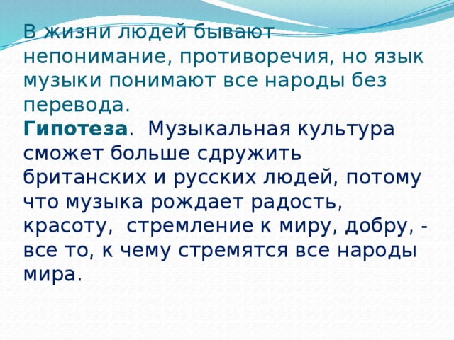 В жизни людей бывают непонимание, противоречия, но язык музыки понимают все народы без перевода.  Гипотеза . Музыкальная культура сможет больше сдружить британских и русских людей, потому что музыка рождает радость, красоту, стремление к миру, добру, - все то, к чему стремятся все народы мира.    