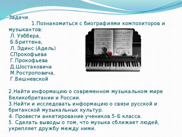 Задачи. 1.Познакомиться с биографиями композиторов и музыкантов:  Л. Уэббера,  Б.Бриттена,  Л. Эдинс (Адель)  СПрокофьева  Г.Прокофьева  Д.Шостаковича  М.Ростроповича,  Г.Вишневской    2.Найти информацию о современном музыкальном мире Великобритании и России.  3.Найти и исследовать информацию о связи русской и британской музыкальных культур.  4. Провести анкетирование учеников 5-Б класса.  5. Сделать выводы о том, что музыка сближает людей, укрепляет дружбу между ними. 