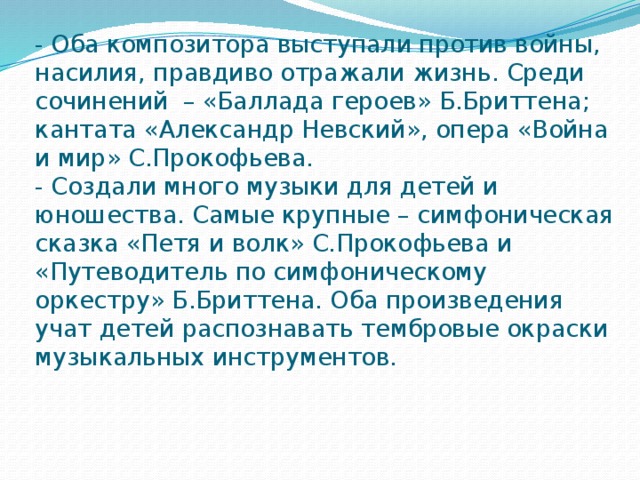 - Оба композитора выступали против войны, насилия, правдиво отражали жизнь. Среди сочинений – «Баллада героев» Б.Бриттена; кантата «Александр Невский», опера «Война и мир» С.Прокофьева.  - Создали много музыки для детей и юношества. Самые крупные – симфоническая сказка «Петя и волк» С.Прокофьева и «Путеводитель по симфоническому оркестру» Б.Бриттена. Оба произведения учат детей распознавать тембровые окраски музыкальных инструментов. 