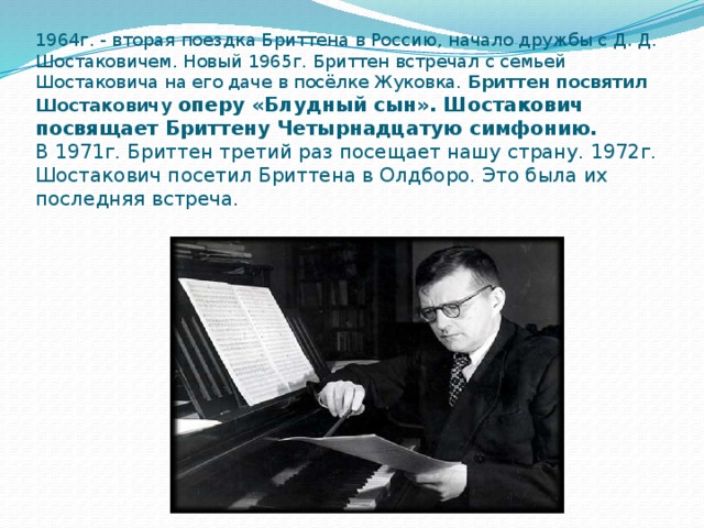 1964г. - вторая поездка Бриттена в Россию, начало дружбы с Д. Д. Шостаковичем. Новый 1965г. Бриттен встречал с семьей Шостаковича на его даче в посёлке Жуковка. Бриттен посвятил Шостаковичу оперу «Блудный сын». Шостакович посвящает Бриттену Четырнадцатую симфонию.  В 1971г. Бриттен третий раз посещает нашу страну. 1972г. Шостакович посетил Бриттена в Олдборо. Это была их последняя встреча. 