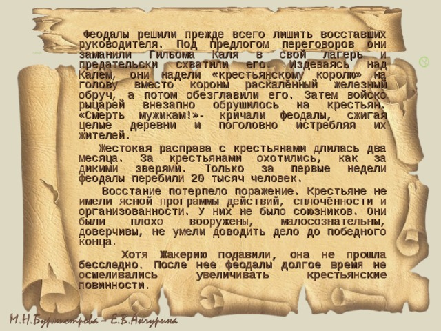  Феодалы решили прежде всего лишить восставших руководителя. Под предлогом переговоров они заманили Гильома Каля в свой лагерь и предательски схватили его. Издеваясь над Калем, они надели «крестьянскому королю» на голову вместо короны раскалённый железный обруч, а потом обезглавили его. Затем войско рыцарей внезапно обрушилось на крестьян. «Смерть мужикам!»- кричали феодалы, сжигая целые деревни и поголовно истребляя их жителей.  Жестокая расправа с крестьянами длилась два месяца. За крестьянами охотились, как за дикими зверями. Только за первые недели феодалы перебили 20 тысяч человек.  Восстание потерпело поражение. Крестьяне не имели ясной программы действий, сплочённости и организованности. У них не было союзников. Они были плохо вооружены, малосознательны, доверчивы, не умели доводить дело до победного конца.  Хотя Жакерию подавили, она не прошла бесследно. После нее феодалы долгое время не осмеливались увеличивать крестьянские повинности.  