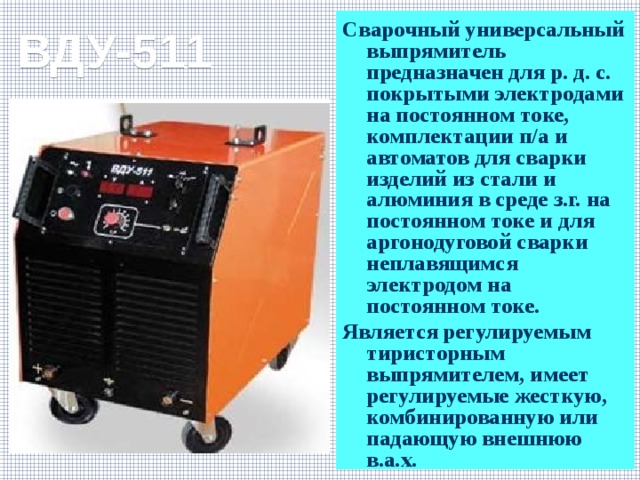 ВДУ-511 Сварочный универсальный выпрямитель предназначен для р. д. с. покрытыми электродами на постоянном токе, комплектации п/а и автоматов для сварки изделий из стали и алюминия в среде з.г. на постоянном токе и для аргонодуговой сварки неплавящимся электродом на постоянном токе. Является регулируемым тиристорным выпрямителем, имеет регулируемые жесткую, комбинированную или падающую внешнюю в.а.х. 