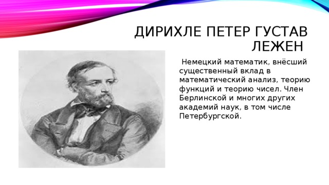 Дирихле Петер Густав Лежен  Немецкий математик, внёсший существенный вклад в математический анализ, теорию функций и теорию чисел. Член Берлинской и многих других академий наук, в том числе Петербургской. 