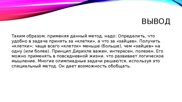 Вывод Таким образом, применяя данный метод, надо: Определить, что удобно в задаче принять за «клетки», а что за «зайцев». Получить «клетки»; чаще всего «клеток» меньше (больше), чем «зайцев» на одну (или более). Принцип Дирихле важен, интересен, полезен. Его можно применять в повседневной жизни, что развивает логическое мышление. Многие олимпиадные задачи решаются, используя это специальный метод. Он дает возможность обобщать. 