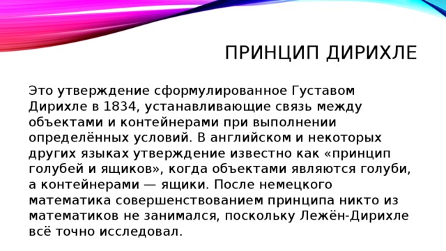 Принцип дирихле Это утверждение сформулированное Густавом Дирихле в 1834, устанавливающие связь между объектами и контейнерами при выполнении определённых условий. В английском и некоторых других языках утверждение известно как «принцип голубей и ящиков», когда объектами являются голуби, а контейнерами — ящики. После немецкого математика совершенствованием принципа никто из математиков не занимался, поскольку Лежён-Дирихле всё точно исследовал. 