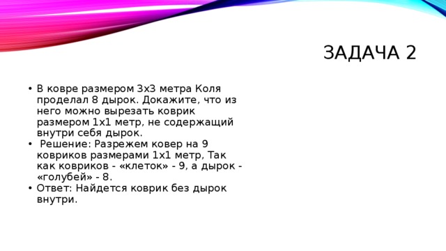 Задача 2 В ковре размером 3х3 метра Коля проделал 8 дырок. Докажите, что из него можно вырезать коврик размером 1х1 метр, не содержащий внутри себя дырок.  Решение: Разрежем ковер на 9 ковриков размерами 1х1 метр, Так как ковриков - «клеток» - 9, а дырок - «голубей» - 8. Ответ: Найдется коврик без дырок внутри. 