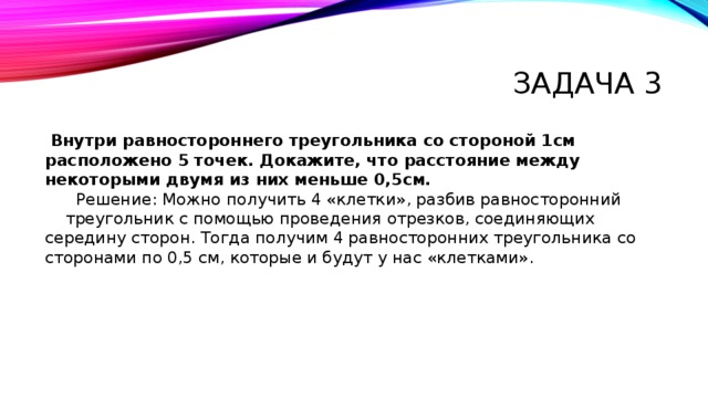Задача 3  Внутри равностороннего треугольника со стороной 1см расположено 5 точек. Докажите, что расстояние между некоторыми двумя из них меньше 0,5см.  Решение: Можно получить 4 «клетки», разбив равносторонний треугольник с помощью проведения отрезков, соединяющих середину сторон. Тогда получим 4 равносторонних треугольника со сторонами по 0,5 см, которые и будут у нас «клетками». 