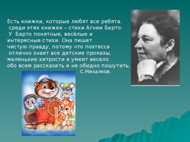 Есть книжки, которые любят все ребята.  среди этих книжек – стихи Агнии Барто.  У Барто понятные, весёлые и интересные стихи. Она пишет чистую правду, потому что поэтесса  отлично знает все детские проказы, маленькие хитрости и умеет весело обо всем рассказать и не обидно пошутить .  С.Михалков. 