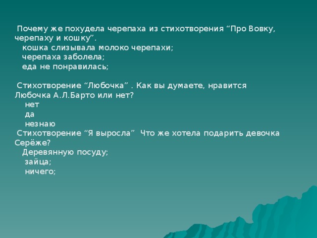  Почему же похудела черепаха из стихотворения “Про Вовку, черепаху и кошку”.  кошка слизывала молоко черепахи;  черепаха заболела;  еда не понравилась;  Стихотворение “Любочка” . Как вы думаете, нравится Любочка А.Л.Барто или нет?  нет  да  незнаю  Стихотворение “Я выросла” Что же хотела подарить девочка Серёже?  Деревянную посуду;  зайца;  ничего; 