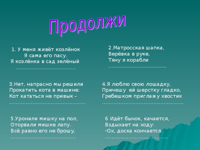 2.Матросская шапка, Верёвка в руке, Тяну я корабли …………………………… .. 1. У меня живёт козлёнок Я сама его пасу. Я козлёнка в сад зелёный ……………………………… 3.Нет, напрасно мы решили Прокатить кота в машине: Кот кататься не привык – ……………………………………… . 4.Я люблю свою лошадку, Причешу ей шерстку гладко, Гребешком приглажу хвостик ………………………………………… . 5.Уронили мишку на пол, Оторвали мишке лапу. Всё равно его не брошу, ………………………………… 6 Идёт бычок, качается, Вздыхает на ходу: Ох, доска кончается. ……………………………… .. 