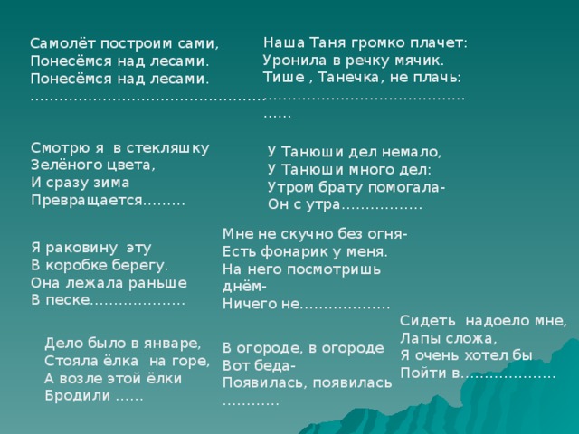 Наша Таня громко плачет: Уронила в речку мячик. Тише , Танечка, не плачь: ………………………………………… Самолёт построим сами, Понесёмся над лесами. Понесёмся над лесами. ………………………………………… . Смотрю я в стекляшку Зелёного цвета, И сразу зима Превращается……… У Танюши дел немало, У Танюши много дел: Утром брату помогала- Он с утра…………….. Мне не скучно без огня- Есть фонарик у меня. На него посмотришь днём- Ничего не………………. Я раковину эту В коробке берегу. Она лежала раньше В песке……………….. Сидеть надоело мне, Лапы сложа, Я очень хотел бы Пойти в……………….. Дело было в январе, Стояла ёлка на горе, А возле этой ёлки Бродили …… В огороде, в огороде Вот беда- Появилась, появилась ………… 