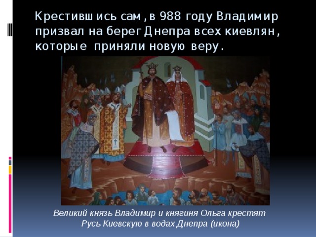 Крестившись сам, в 988 году Владимир призвал на берег Днепра всех киевлян, которые приняли новую веру. Великий князь Владимир и княгиня Ольга крестят Русь Киевскую в водах Днепра (икона) 