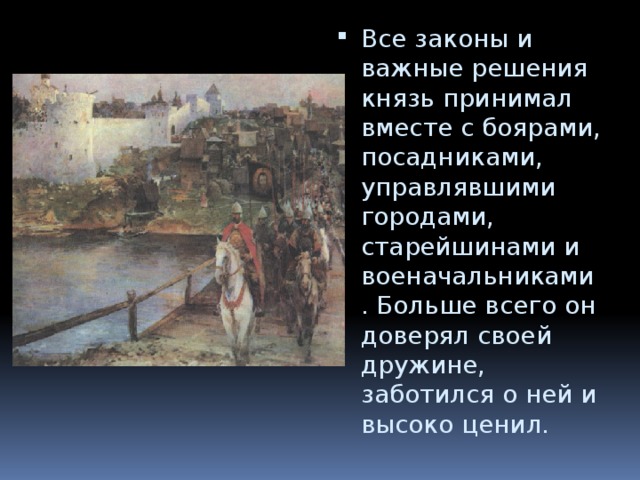 Все законы и важные решения князь принимал вместе с боярами, посадниками, управлявшими городами, старейшинами и военачальниками. Больше всего он доверял своей дружине, заботился о ней и высоко ценил. 