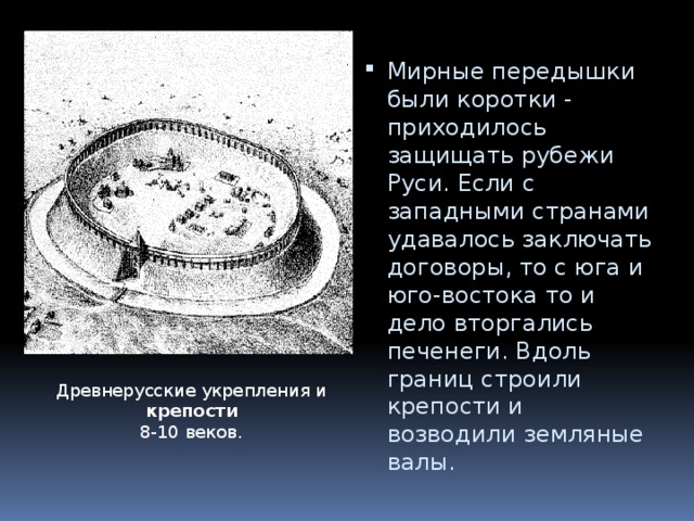 Мирные передышки были коротки - приходилось защищать рубежи Руси. Если с западными странами удавалось заключать договоры, то с юга и юго-востока то и дело вторгались печенеги. Вдоль границ строили крепости и возводили земляные валы. Древнерусские укрепления и крепости   8-10 веков. 