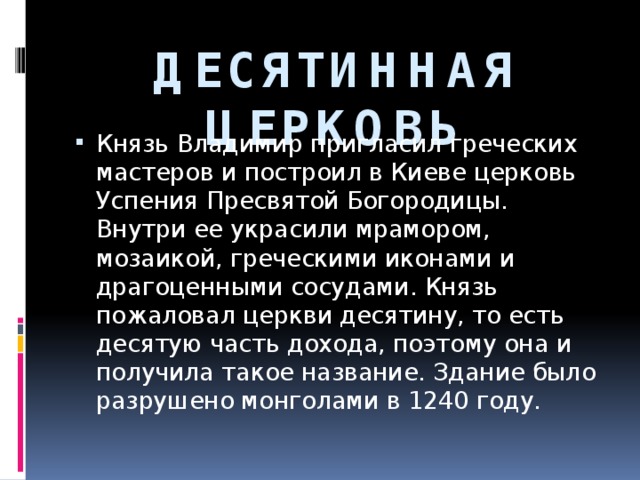 ДЕСЯТИННАЯ ЦЕРКОВЬ Князь Владимир пригласил греческих мастеров и построил в Киеве церковь Успения Пресвятой Богородицы. Внутри ее украсили мрамором, мозаикой, греческими иконами и драгоценными сосудами. Князь пожаловал церкви десятину, то есть десятую часть дохода, поэтому она и получила такое название. Здание было разрушено монголами в 1240 году. 
