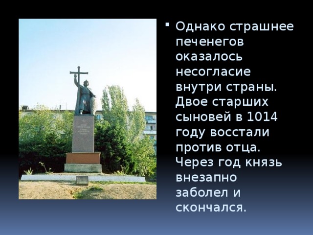 Однако страшнее печенегов оказалось несогласие внутри страны. Двое старших сыновей в 1014 году восстали против отца. Через год князь внезапно заболел и скончался. 