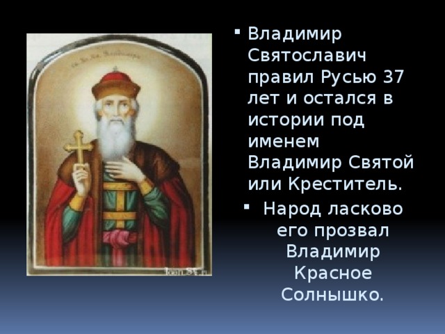 Владимир Святославич правил Русью 37 лет и остался в истории под именем Владимир Святой или Креститель. Народ ласково его прозвал Владимир Красное Солнышко. 