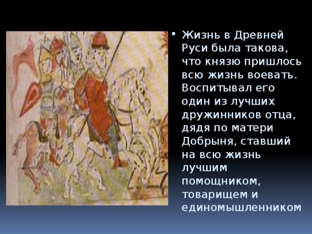 Жизнь в Древней Руси была такова, что князю пришлось всю жизнь воевать. Воспитывал его один из лучших дружинников отца, дядя по матери Добрыня, ставший на всю жизнь лучшим помощником, товарищем и единомышленником 