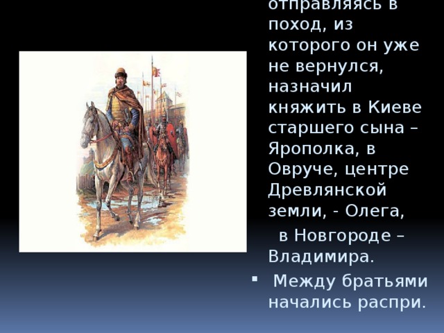 В 970 г. Святослав, отправляясь в поход, из которого он уже не вернулся, назначил княжить в Киеве старшего сына – Ярополка, в Овруче, центре Древлянской земли, - Олега,  в Новгороде – Владимира.  Между братьями начались распри. 