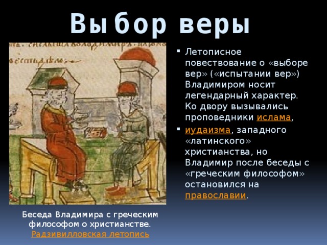 Выбор веры Летописное повествование о «выборе вер» («испытании вер») Владимиром носит легендарный характер. Ко двору вызывались проповедники  ислама ,  иудаизма , западного «латинского» христианства, но Владимир после беседы с «греческим философом» остановился на  православии . Беседа Владимира с греческим философом о христианстве. Радзивилловская летопись 