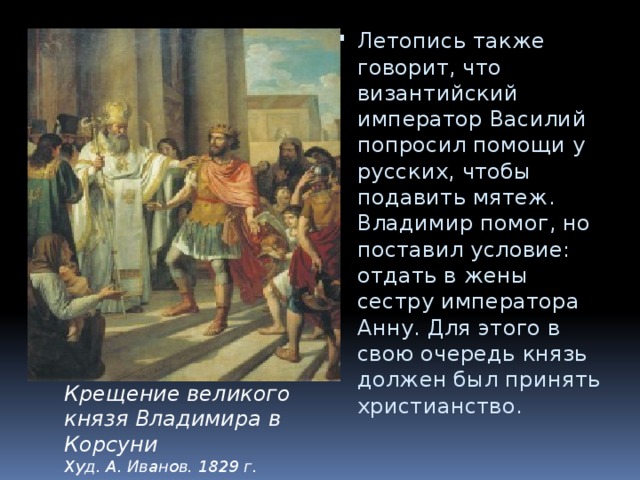 Летопись также говорит, что византийский император Василий попросил помощи у русских, чтобы подавить мятеж. Владимир помог, но поставил условие: отдать в жены сестру императора Анну. Для этого в свою очередь князь должен был принять христианство. Крещение великого князя Владимира в Корсуни  Худ. А. Иванов. 1829 г. 