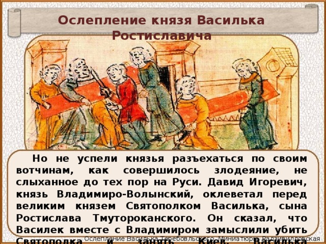 Ослепление князя Василька Ростиславича Но не успели князья разъехаться по своим вотчинам, как совершилось злодеяние, не слыханное до тех пор на Руси. Давид Игоревич, князь Владимиро-Волынский, оклеветал перед великим князем Святополком Василька, сына Ростислава Тмутороканского. Он сказал, что Василек вместе с Владимиром замыслили убить Святополка и занять Киев. Василька предательски захватили и ослепили. Ослепление Василька Теребовльского. Миниатюры. Радзивилловская летопись. 15 в 