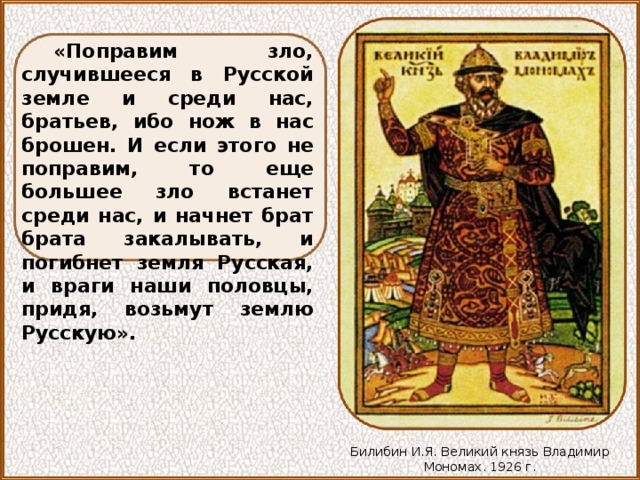 «Поправим зло, случившееся в Русской земле и среди нас, братьев, ибо нож в нас брошен. И если этого не поправим, то еще большее зло встанет среди нас, и начнет брат брата закалывать, и погибнет земля Русская, и враги наши половцы, придя, возьмут землю Русскую». Билибин И.Я. Великий князь Владимир Мономах. 1926 г. 