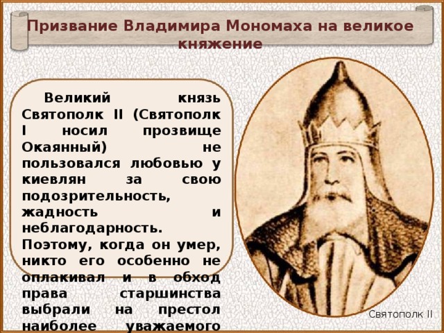 Призвание Владимира Мономаха на великое княжение Великий князь Святополк II (Святополк I носил прозвище Окаянный) не пользовался любовью у киевлян за свою подозрительность, жадность и неблагодарность. Поэтому, когда он умер, никто его особенно не оплакивал и в обход права старшинства выбрали на престол наиболее уважаемого ими князя Владимира Мономаха. Святополк II 
