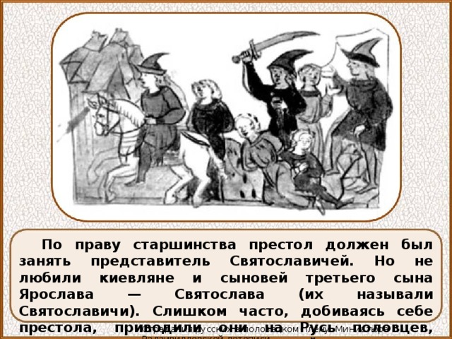 По праву старшинства престол должен был занять представитель Святославичей. Но не любили киевляне и сыновей третьего сына Ярослава — Святослава (их называли Святославичи). Слишком часто, добиваясь себе престола, приводили они на Русь половцев, слишком много пролилось русской крови по их вине. Страдания русских в половецком плену. Миниатюра Радзивилловской летописи 