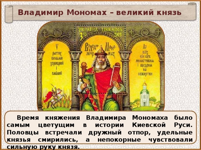 Владимир Мономах – великий князь Время княжения Владимира Мономаха было самым цветущим в истории Киевской Руси. Половцы встречали дружный отпор, удельные князья смирились, а непокорные чувствовали сильную руку князя. 