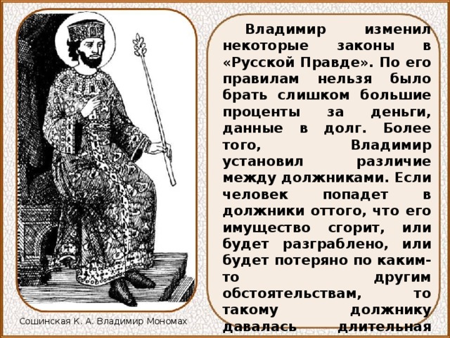 Владимир изменил некоторые законы в «Русской Правде». По его правилам нельзя было брать слишком большие проценты за деньги, данные в долг. Более того, Владимир установил различие между должниками. Если человек попадет в должники оттого, что его имущество сгорит, или будет разграблено, или будет потеряно по каким-то другим обстоятельствам, то такому должнику давалась длительная отсрочка в платежах. Если же должник попадет в беду по своей вине, из-за пьянства или по нерадению, то может быть даже продан в холопы. Сошинская К. А. Владимир Мономах 