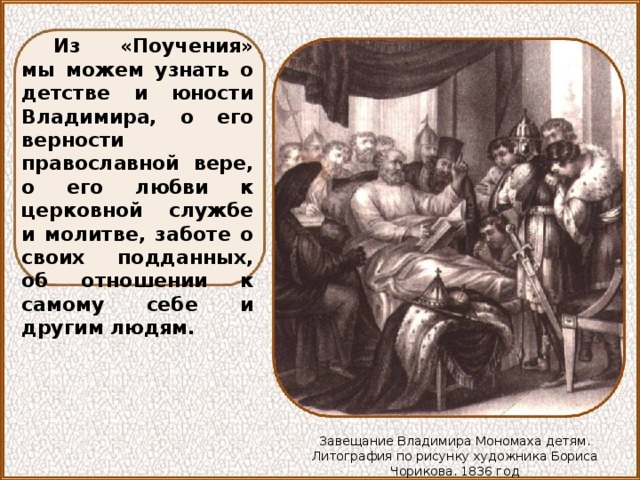 Из «Поучения» мы можем узнать о детстве и юности Владимира, о его верности православной вере, о его любви к церковной службе и молитве, заботе о своих подданных, об отношении к самому себе и другим людям. Завещание Владимира Мономаха детям. Литография по рисунку художника Бориса Чорикова. 1836 год 