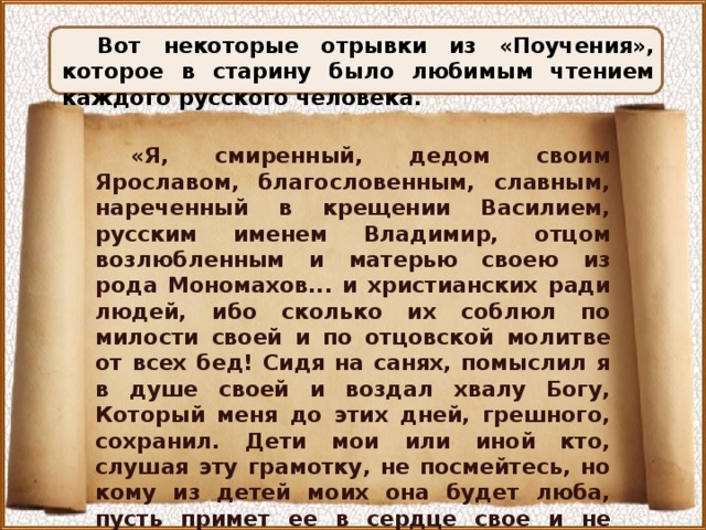 Вот некоторые отрывки из «Поучения», которое в старину было любимым чтением каждого русского человека. «Я, смиренный, дедом своим Ярославом, благословенным, славным, нареченный в крещении Василием, русским именем Владимир, отцом возлюбленным и матерью своею из рода Мономахов... и христианских ради людей, ибо сколько их соблюл по милости своей и по отцовской молитве от всех бед! Сидя на санях, помыслил я в душе своей и воздал хвалу Богу, Который меня до этих дней, грешного, сохранил. Дети мои или иной кто, слушая эту грамотку, не посмейтесь, но кому из детей моих она будет люба, пусть примет ее в сердце свое и не станет лениться, а будет трудиться... 