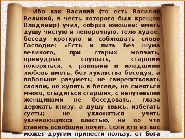 Ибо как Василий (то есть Василий Великий, в честь которого был крещен Владимир) учил, собрав юношей: иметь душу чистую и непорочную, тело худое, беседу кроткую и соблюдать слово Господне: «Есть и пить без шума великого, при старых молчать, премудрых слушать, старшим покоряться, с равными и младшими любовь иметь, без лукавства беседуя, а побольше разуметь; не свирепствовать словом, не хулить в беседе, не смеяться много, стыдиться старших, с непутевыми женщинами не беседовать, глаза держать книзу, а душу ввысь, избегать суеты; не уклоняться учить увлекающихся властью, ни во что ставить всеобщий почет. Если кто из вас может другим принести пользу, от Бога на воздаяние пусть надеется и вечных благ насладится». О Владычица Богородица! Отними от сердца моего бедного гордость и дерзость, чтобы не величался я суетою мира сего в ничтожной этой жизни... 