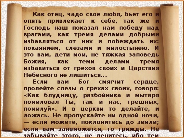 Как отец, чадо свое любя, бьет его и опять привлекает к себе, так же и Господь наш показал нам победу над врагами, как тремя делами добрыми избавляться от них и побеждать их: покаянием, слезами и милостынею. И это вам, дети мои, не тяжкая заповедь Божия, как теми делами тремя избавиться от грехов своих и Царствия Небесного не лишиться... Если вам Бог смягчит сердце, пролейте слезы о грехах своих, говоря: «Как блудницу, разбойника и мытаря помиловал Ты, так и нас, грешных, помилуй». И в церкви то делайте, и ложась. Не пропускайте ни одной ночи, — если можете, поклонитесь до земли; если вам занеможется, то трижды. Не забывайте этого, не ленитесь, ибо тем ночным поклоном и молитвой человек побеждает дьявола, и что нагрешит за день, то этим человек избавляется... 