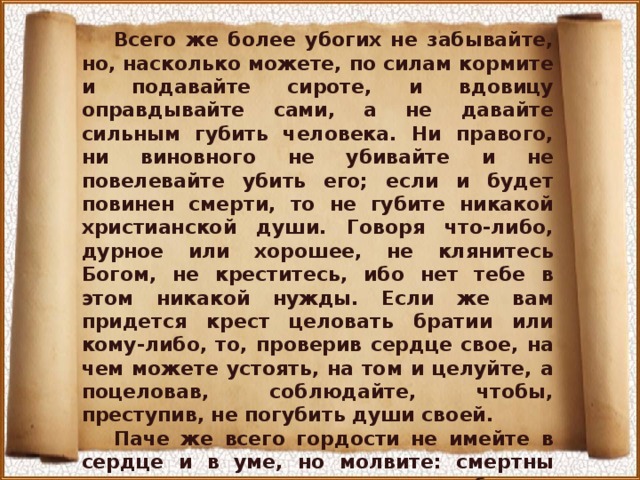 Всего же более убогих не забывайте, но, насколько можете, по силам кормите и подавайте сироте, и вдовицу оправдывайте сами, а не давайте сильным губить человека. Ни правого, ни виновного не убивайте и не повелевайте убить его; если и будет повинен смерти, то не губите никакой христианской души. Говоря что-либо, дурное или хорошее, не клянитесь Богом, не креститесь, ибо нет тебе в этом никакой нужды. Если же вам придется крест целовать братии или кому-либо, то, проверив сердце свое, на чем можете устоять, на том и целуйте, а поцеловав, соблюдайте, чтобы, преступив, не погубить души своей. Паче же всего гордости не имейте в сердце и в уме, но молвите: смертны мы, сегодня живы, а завтра в гробу; все это, что Ты нам дал, не наше, но Твое, поручил нам это на немного дней. И в земле ничего не сохраняйте, это нам великий грех... 